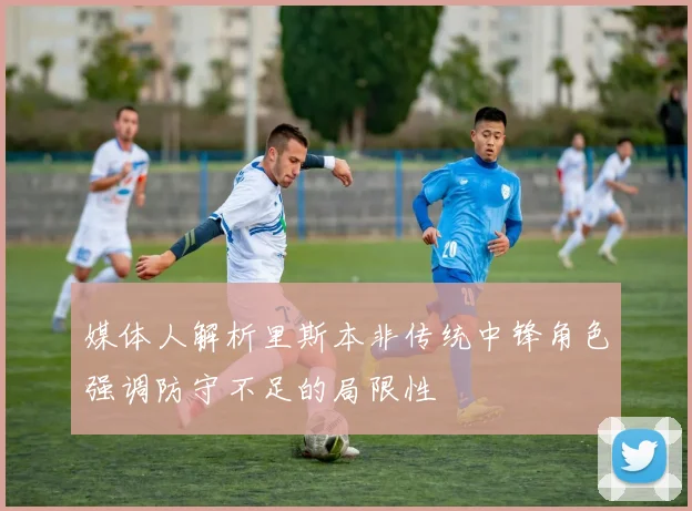 媒体人解析里斯本非传统中锋角色强调防守不足的局限性