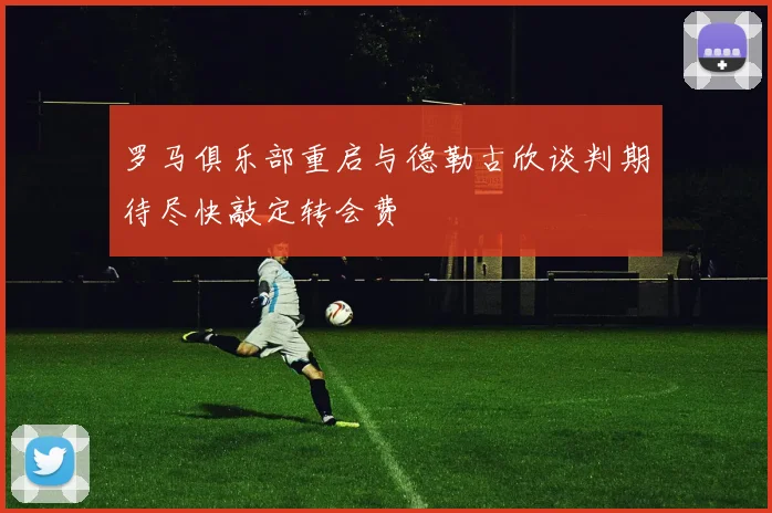 罗马俱乐部重启与德勒古欣谈判期待尽快敲定转会费