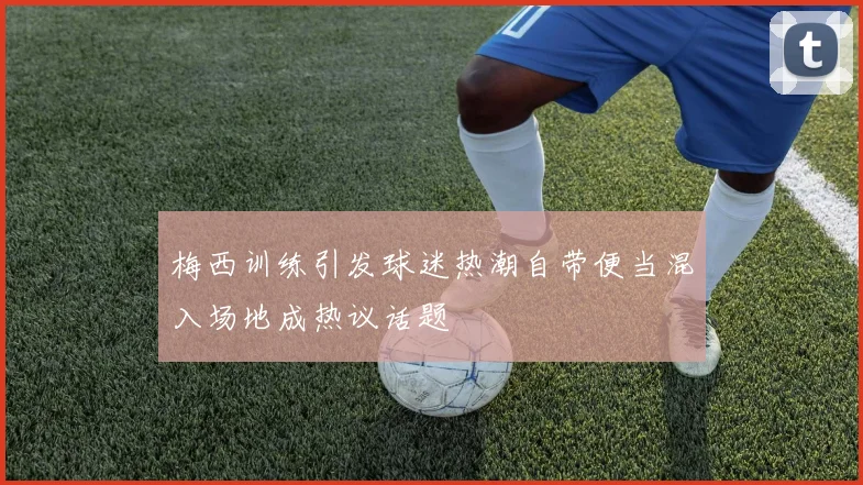 梅西训练引发球迷热潮自带便当混入场地成热议话题