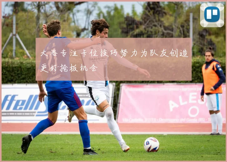 大洛专注卡位技巧努力为队友创造更好抢板机会