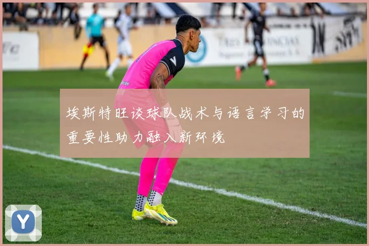 埃斯特旺谈球队战术与语言学习的重要性助力融入新环境
