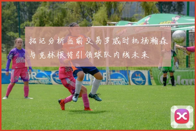 拓记分析当前交易罗威时机杨瀚森与克林根将引领球队内线未来