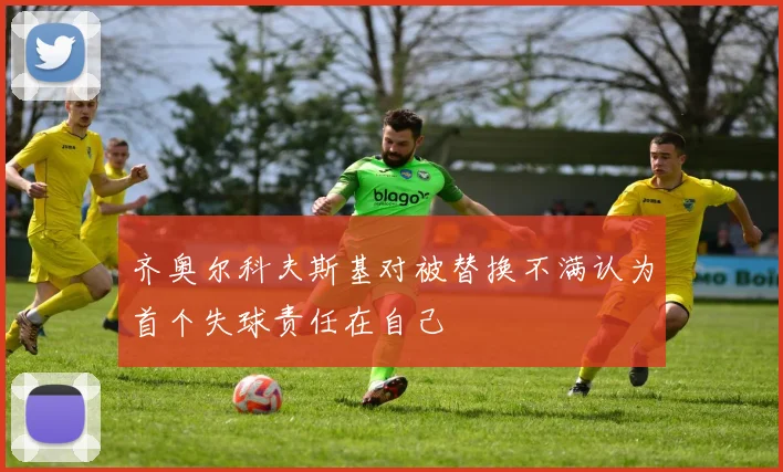 齐奥尔科夫斯基对被替换不满认为首个失球责任在自己