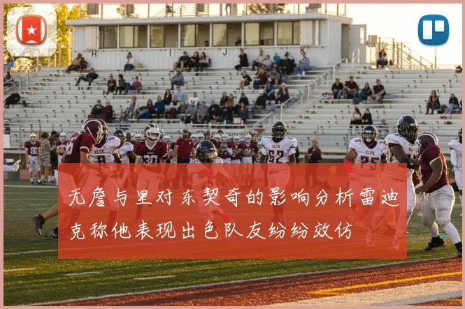 无詹与里对东契奇的影响分析雷迪克称他表现出色队友纷纷效仿