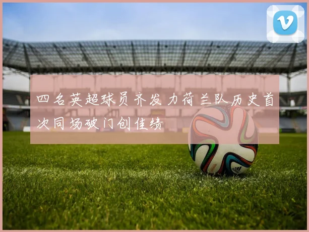 四名英超球员齐发力荷兰队历史首次同场破门创佳绩