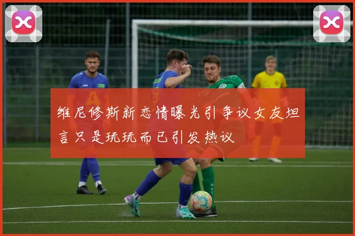 维尼修斯新恋情曝光引争议女友坦言只是玩玩而已引发热议