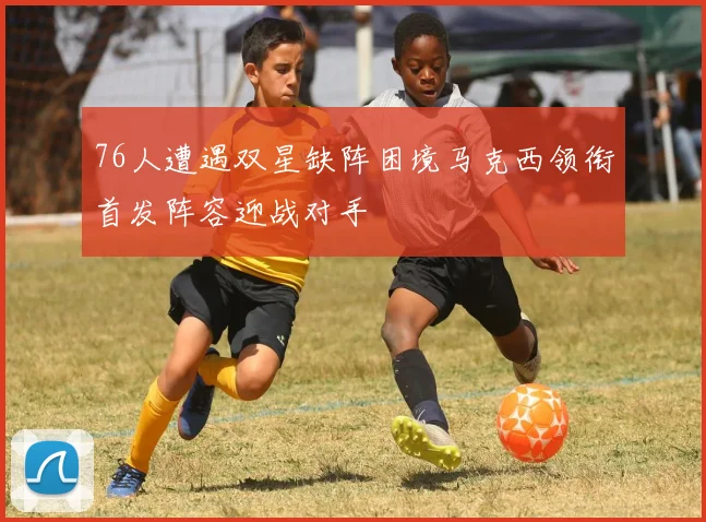 76人遭遇双星缺阵困境马克西领衔首发阵容迎战对手