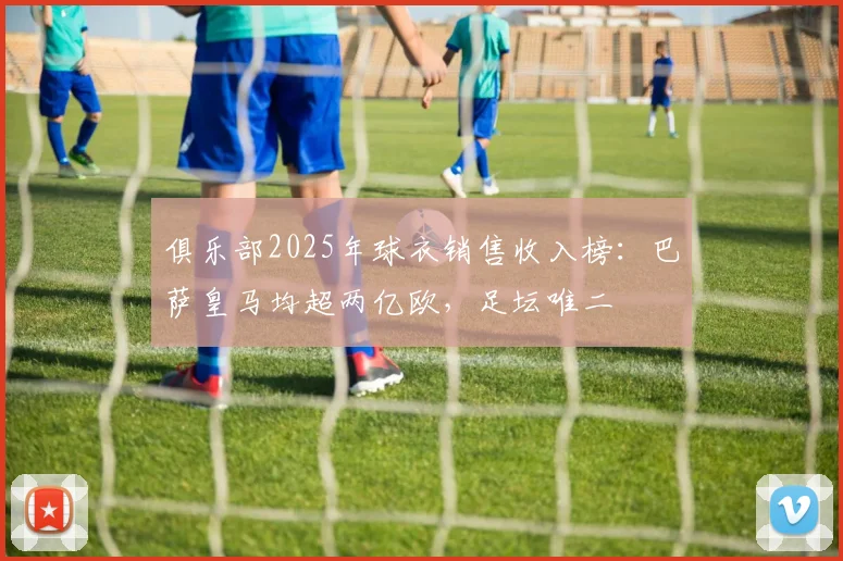 俱乐部2025年球衣销售收入榜：巴萨皇马均超两亿欧，足坛唯二
