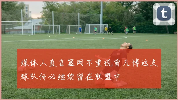 媒体人直言篮网不重视曾凡博这支球队何必继续留在联盟中