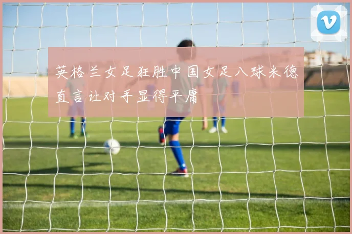 英格兰女足狂胜中国女足八球米德直言让对手显得平庸