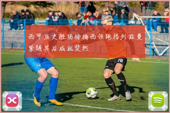 西甲历史胜场榜梅西领跑格列兹曼紧随其后成就斐然
