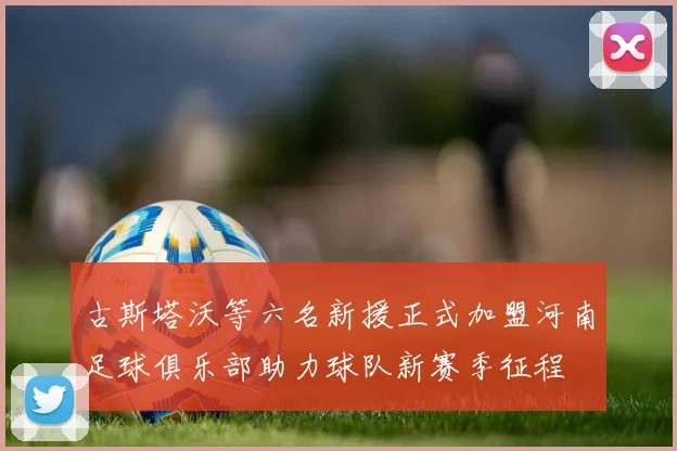 古斯塔沃等六名新援正式加盟河南足球俱乐部助力球队新赛季征程
