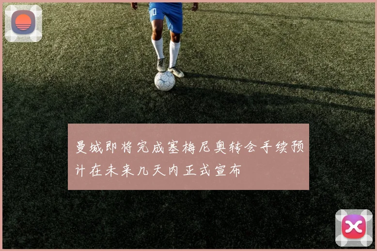 曼城即将完成塞梅尼奥转会手续预计在未来几天内正式宣布