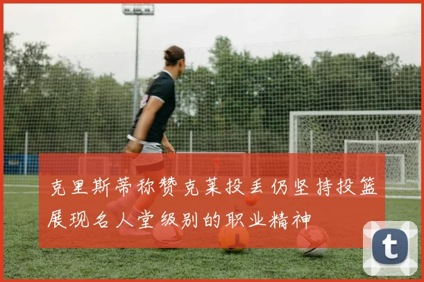 克里斯蒂称赞克莱投丢仍坚持投篮展现名人堂级别的职业精神
