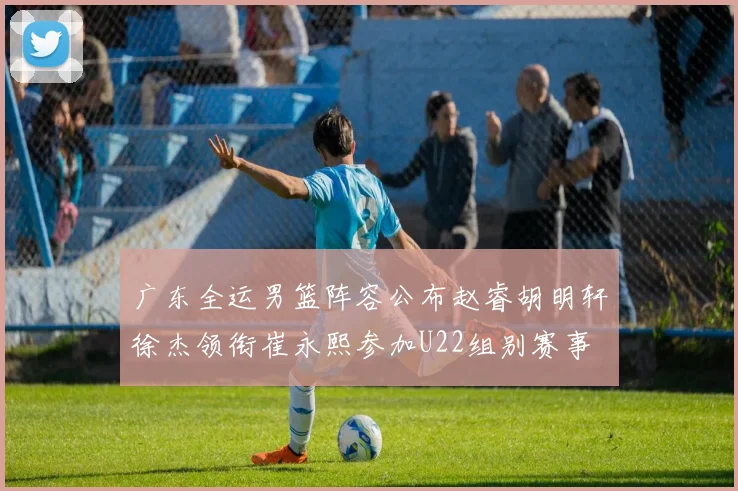 广东全运男篮阵容公布赵睿胡明轩徐杰领衔崔永熙参加U22组别赛事