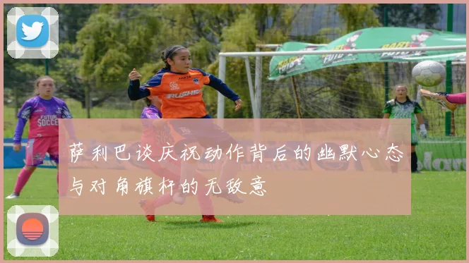 萨利巴谈庆祝动作背后的幽默心态与对角旗杆的无敌意