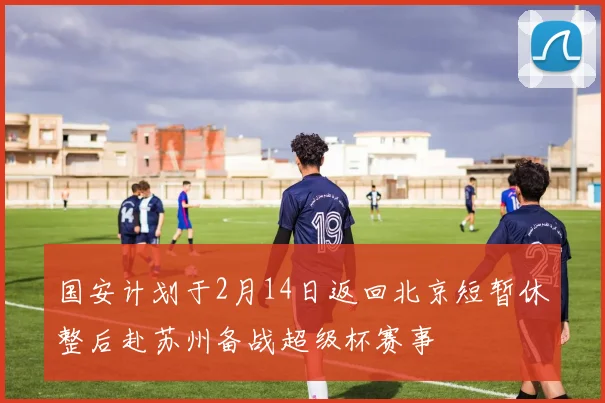 国安计划于2月14日返回北京短暂休整后赴苏州备战超级杯赛事