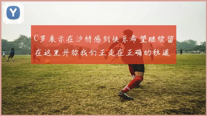 C罗表示在沙特感到快乐希望继续留在这里并称我们正走在正确的轨道上