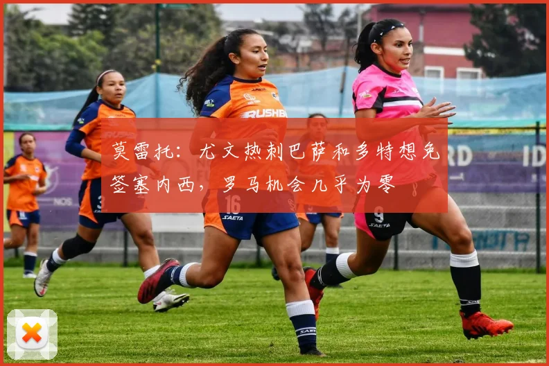 莫雷托：尤文热刺巴萨和多特想免签塞内西，罗马机会几乎为零