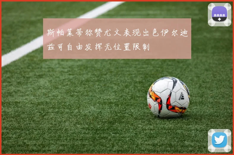 斯帕莱蒂称赞尤文表现出色伊尔迪兹可自由发挥无位置限制