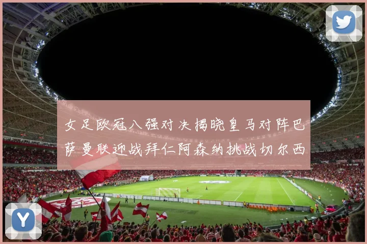 女足欧冠八强对决揭晓皇马对阵巴萨曼联迎战拜仁阿森纳挑战切尔西