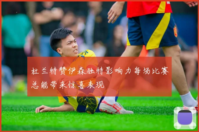 杜兰特赞伊森独特影响力每场比赛总能带来惊喜表现